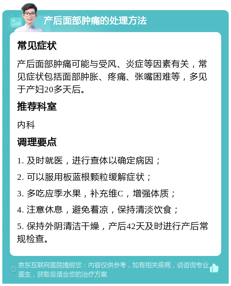 产后面部肿痛的处理方法 常见症状 产后面部肿痛可能与受风、炎症等因素有关，常见症状包括面部肿胀、疼痛、张嘴困难等，多见于产妇20多天后。 推荐科室 内科 调理要点 1. 及时就医，进行查体以确定病因； 2. 可以服用板蓝根颗粒缓解症状； 3. 多吃应季水果，补充维C，增强体质； 4. 注意休息，避免着凉，保持清淡饮食； 5. 保持外阴清洁干燥，产后42天及时进行产后常规检查。