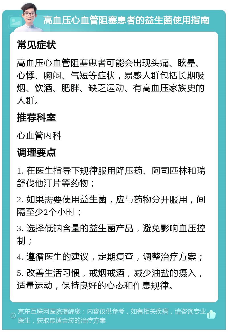 高血压心血管阻塞患者的益生菌使用指南 常见症状 高血压心血管阻塞患者可能会出现头痛、眩晕、心悸、胸闷、气短等症状，易感人群包括长期吸烟、饮酒、肥胖、缺乏运动、有高血压家族史的人群。 推荐科室 心血管内科 调理要点 1. 在医生指导下规律服用降压药、阿司匹林和瑞舒伐他汀片等药物； 2. 如果需要使用益生菌，应与药物分开服用，间隔至少2个小时； 3. 选择低钠含量的益生菌产品，避免影响血压控制； 4. 遵循医生的建议，定期复查，调整治疗方案； 5. 改善生活习惯，戒烟戒酒，减少油盐的摄入，适量运动，保持良好的心态和作息规律。