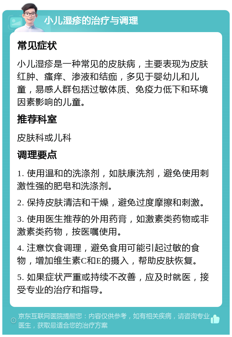 小儿湿疹的治疗与调理 常见症状 小儿湿疹是一种常见的皮肤病，主要表现为皮肤红肿、瘙痒、渗液和结痂，多见于婴幼儿和儿童，易感人群包括过敏体质、免疫力低下和环境因素影响的儿童。 推荐科室 皮肤科或儿科 调理要点 1. 使用温和的洗涤剂，如肤康洗剂，避免使用刺激性强的肥皂和洗涤剂。 2. 保持皮肤清洁和干燥，避免过度摩擦和刺激。 3. 使用医生推荐的外用药膏，如激素类药物或非激素类药物，按医嘱使用。 4. 注意饮食调理，避免食用可能引起过敏的食物，增加维生素C和E的摄入，帮助皮肤恢复。 5. 如果症状严重或持续不改善，应及时就医，接受专业的治疗和指导。