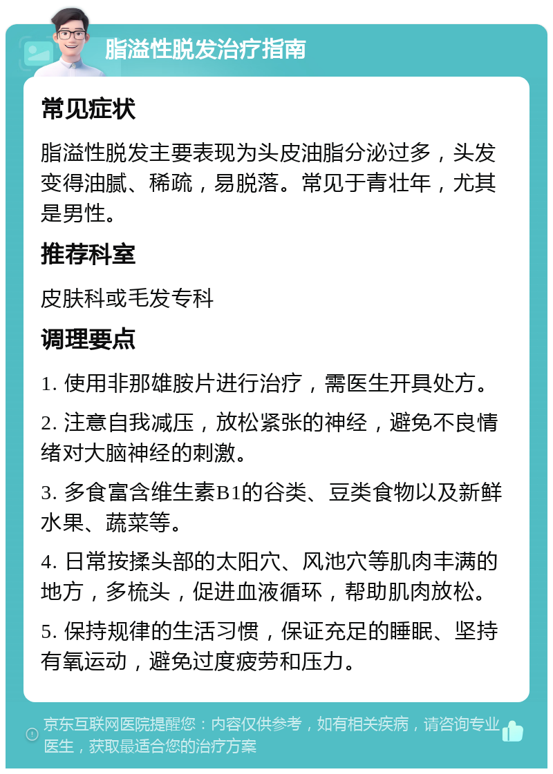 脂溢性脱发治疗指南 常见症状 脂溢性脱发主要表现为头皮油脂分泌过多，头发变得油腻、稀疏，易脱落。常见于青壮年，尤其是男性。 推荐科室 皮肤科或毛发专科 调理要点 1. 使用非那雄胺片进行治疗，需医生开具处方。 2. 注意自我减压，放松紧张的神经，避免不良情绪对大脑神经的刺激。 3. 多食富含维生素B1的谷类、豆类食物以及新鲜水果、蔬菜等。 4. 日常按揉头部的太阳穴、风池穴等肌肉丰满的地方，多梳头，促进血液循环，帮助肌肉放松。 5. 保持规律的生活习惯，保证充足的睡眠、坚持有氧运动，避免过度疲劳和压力。