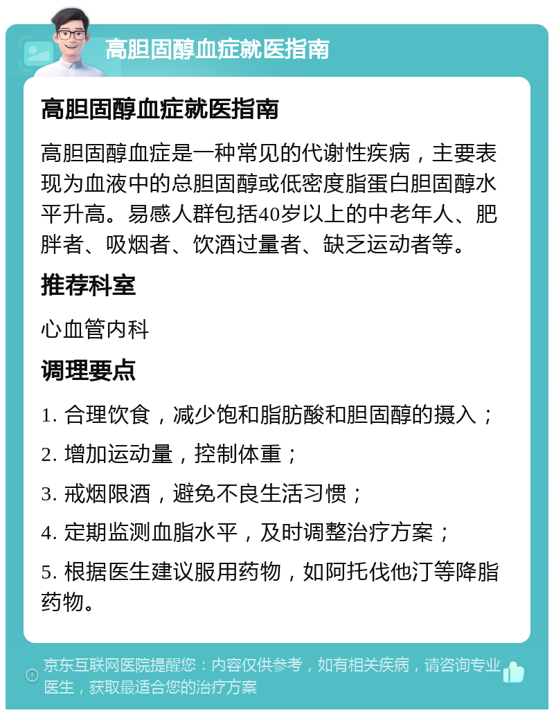 高胆固醇血症就医指南 高胆固醇血症就医指南 高胆固醇血症是一种常见的代谢性疾病，主要表现为血液中的总胆固醇或低密度脂蛋白胆固醇水平升高。易感人群包括40岁以上的中老年人、肥胖者、吸烟者、饮酒过量者、缺乏运动者等。 推荐科室 心血管内科 调理要点 1. 合理饮食，减少饱和脂肪酸和胆固醇的摄入； 2. 增加运动量，控制体重； 3. 戒烟限酒，避免不良生活习惯； 4. 定期监测血脂水平，及时调整治疗方案； 5. 根据医生建议服用药物，如阿托伐他汀等降脂药物。