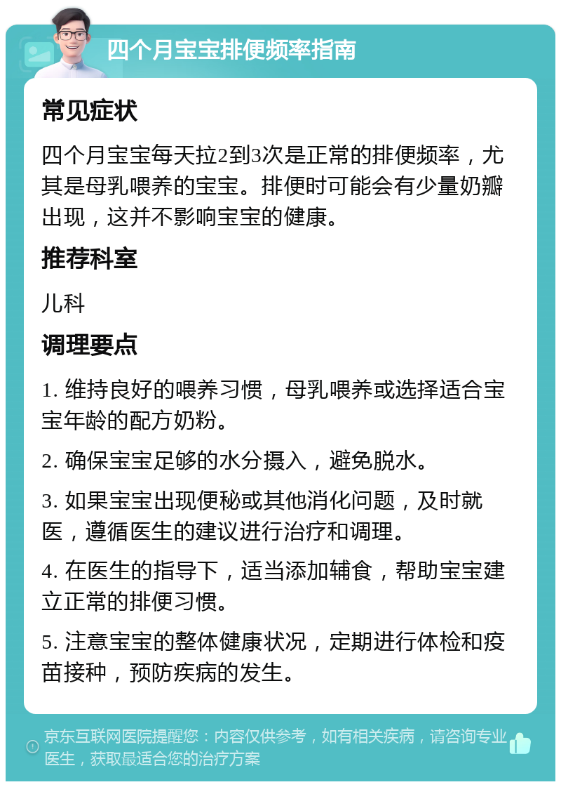 四个月宝宝排便频率指南 常见症状 四个月宝宝每天拉2到3次是正常的排便频率，尤其是母乳喂养的宝宝。排便时可能会有少量奶瓣出现，这并不影响宝宝的健康。 推荐科室 儿科 调理要点 1. 维持良好的喂养习惯，母乳喂养或选择适合宝宝年龄的配方奶粉。 2. 确保宝宝足够的水分摄入，避免脱水。 3. 如果宝宝出现便秘或其他消化问题，及时就医，遵循医生的建议进行治疗和调理。 4. 在医生的指导下，适当添加辅食，帮助宝宝建立正常的排便习惯。 5. 注意宝宝的整体健康状况，定期进行体检和疫苗接种，预防疾病的发生。