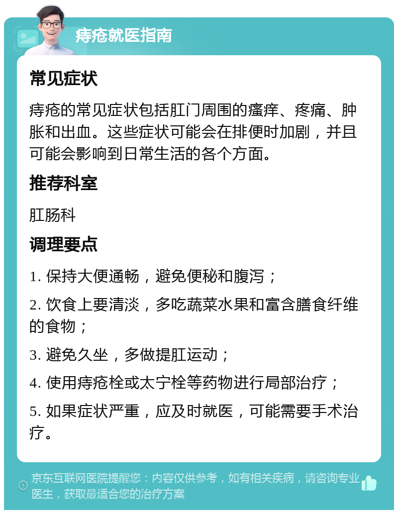 痔疮就医指南 常见症状 痔疮的常见症状包括肛门周围的瘙痒、疼痛、肿胀和出血。这些症状可能会在排便时加剧，并且可能会影响到日常生活的各个方面。 推荐科室 肛肠科 调理要点 1. 保持大便通畅，避免便秘和腹泻； 2. 饮食上要清淡，多吃蔬菜水果和富含膳食纤维的食物； 3. 避免久坐，多做提肛运动； 4. 使用痔疮栓或太宁栓等药物进行局部治疗； 5. 如果症状严重，应及时就医，可能需要手术治疗。