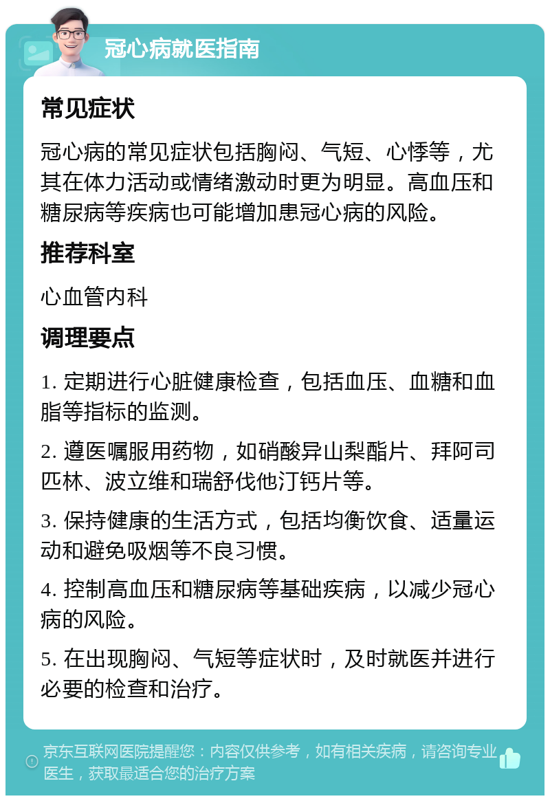 冠心病就医指南 常见症状 冠心病的常见症状包括胸闷、气短、心悸等，尤其在体力活动或情绪激动时更为明显。高血压和糖尿病等疾病也可能增加患冠心病的风险。 推荐科室 心血管内科 调理要点 1. 定期进行心脏健康检查，包括血压、血糖和血脂等指标的监测。 2. 遵医嘱服用药物，如硝酸异山梨酯片、拜阿司匹林、波立维和瑞舒伐他汀钙片等。 3. 保持健康的生活方式，包括均衡饮食、适量运动和避免吸烟等不良习惯。 4. 控制高血压和糖尿病等基础疾病，以减少冠心病的风险。 5. 在出现胸闷、气短等症状时，及时就医并进行必要的检查和治疗。