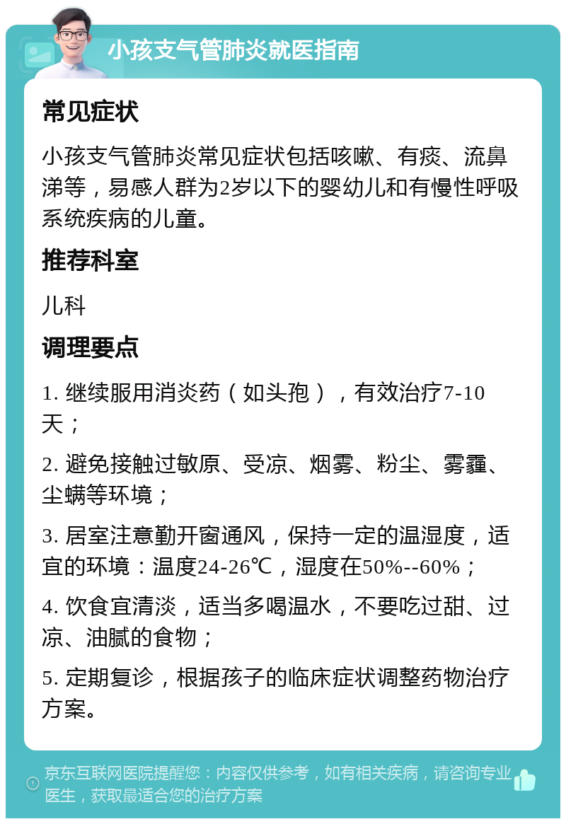 小孩支气管肺炎就医指南 常见症状 小孩支气管肺炎常见症状包括咳嗽、有痰、流鼻涕等，易感人群为2岁以下的婴幼儿和有慢性呼吸系统疾病的儿童。 推荐科室 儿科 调理要点 1. 继续服用消炎药（如头孢），有效治疗7-10天； 2. 避免接触过敏原、受凉、烟雾、粉尘、雾霾、尘螨等环境； 3. 居室注意勤开窗通风，保持一定的温湿度，适宜的环境：温度24-26℃，湿度在50%--60%； 4. 饮食宜清淡，适当多喝温水，不要吃过甜、过凉、油腻的食物； 5. 定期复诊，根据孩子的临床症状调整药物治疗方案。