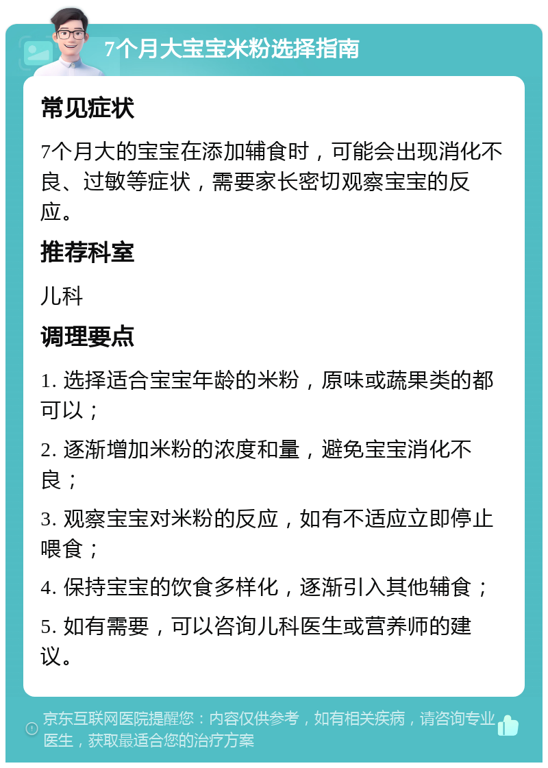 7个月大宝宝米粉选择指南 常见症状 7个月大的宝宝在添加辅食时，可能会出现消化不良、过敏等症状，需要家长密切观察宝宝的反应。 推荐科室 儿科 调理要点 1. 选择适合宝宝年龄的米粉，原味或蔬果类的都可以； 2. 逐渐增加米粉的浓度和量，避免宝宝消化不良； 3. 观察宝宝对米粉的反应，如有不适应立即停止喂食； 4. 保持宝宝的饮食多样化，逐渐引入其他辅食； 5. 如有需要，可以咨询儿科医生或营养师的建议。