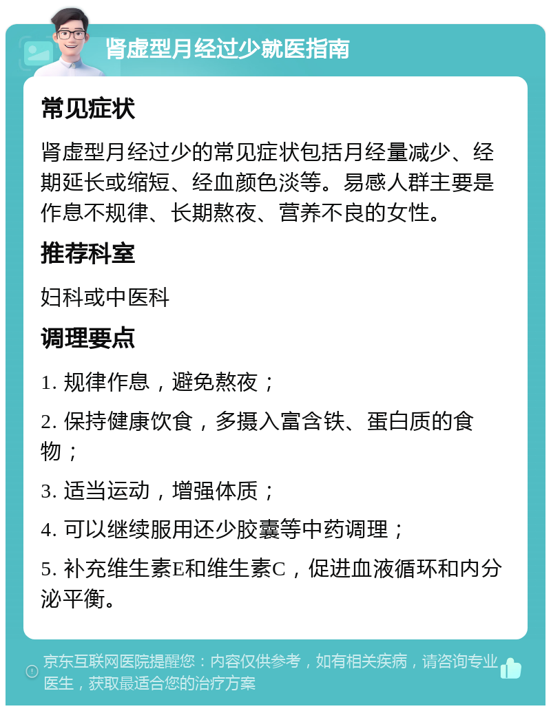 肾虚型月经过少就医指南 常见症状 肾虚型月经过少的常见症状包括月经量减少、经期延长或缩短、经血颜色淡等。易感人群主要是作息不规律、长期熬夜、营养不良的女性。 推荐科室 妇科或中医科 调理要点 1. 规律作息，避免熬夜； 2. 保持健康饮食，多摄入富含铁、蛋白质的食物； 3. 适当运动，增强体质； 4. 可以继续服用还少胶囊等中药调理； 5. 补充维生素E和维生素C，促进血液循环和内分泌平衡。