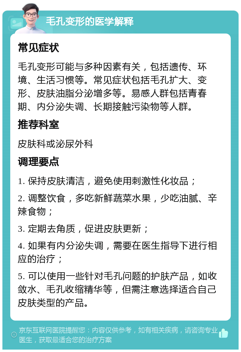 毛孔变形的医学解释 常见症状 毛孔变形可能与多种因素有关，包括遗传、环境、生活习惯等。常见症状包括毛孔扩大、变形、皮肤油脂分泌增多等。易感人群包括青春期、内分泌失调、长期接触污染物等人群。 推荐科室 皮肤科或泌尿外科 调理要点 1. 保持皮肤清洁，避免使用刺激性化妆品； 2. 调整饮食，多吃新鲜蔬菜水果，少吃油腻、辛辣食物； 3. 定期去角质，促进皮肤更新； 4. 如果有内分泌失调，需要在医生指导下进行相应的治疗； 5. 可以使用一些针对毛孔问题的护肤产品，如收敛水、毛孔收缩精华等，但需注意选择适合自己皮肤类型的产品。