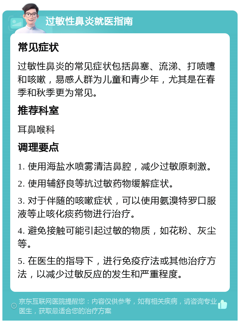 过敏性鼻炎就医指南 常见症状 过敏性鼻炎的常见症状包括鼻塞、流涕、打喷嚏和咳嗽，易感人群为儿童和青少年，尤其是在春季和秋季更为常见。 推荐科室 耳鼻喉科 调理要点 1. 使用海盐水喷雾清洁鼻腔，减少过敏原刺激。 2. 使用辅舒良等抗过敏药物缓解症状。 3. 对于伴随的咳嗽症状，可以使用氨溴特罗口服液等止咳化痰药物进行治疗。 4. 避免接触可能引起过敏的物质，如花粉、灰尘等。 5. 在医生的指导下，进行免疫疗法或其他治疗方法，以减少过敏反应的发生和严重程度。