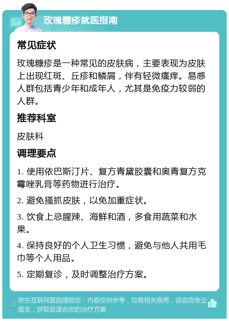 玫瑰糠疹就医指南 常见症状 玫瑰糠疹是一种常见的皮肤病，主要表现为皮肤上出现红斑、丘疹和鳞屑，伴有轻微瘙痒。易感人群包括青少年和成年人，尤其是免疫力较弱的人群。 推荐科室 皮肤科 调理要点 1. 使用依巴斯汀片、复方青黛胶囊和奥青复方克霉唑乳膏等药物进行治疗。 2. 避免搔抓皮肤，以免加重症状。 3. 饮食上忌腥辣、海鲜和酒，多食用蔬菜和水果。 4. 保持良好的个人卫生习惯，避免与他人共用毛巾等个人用品。 5. 定期复诊，及时调整治疗方案。