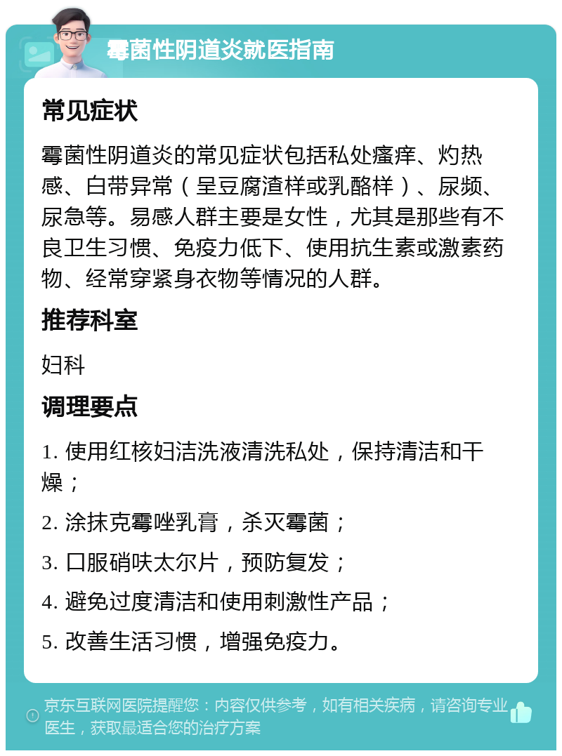 霉菌性阴道炎就医指南 常见症状 霉菌性阴道炎的常见症状包括私处瘙痒、灼热感、白带异常（呈豆腐渣样或乳酪样）、尿频、尿急等。易感人群主要是女性，尤其是那些有不良卫生习惯、免疫力低下、使用抗生素或激素药物、经常穿紧身衣物等情况的人群。 推荐科室 妇科 调理要点 1. 使用红核妇洁洗液清洗私处，保持清洁和干燥； 2. 涂抹克霉唑乳膏，杀灭霉菌； 3. 口服硝呋太尔片，预防复发； 4. 避免过度清洁和使用刺激性产品； 5. 改善生活习惯，增强免疫力。