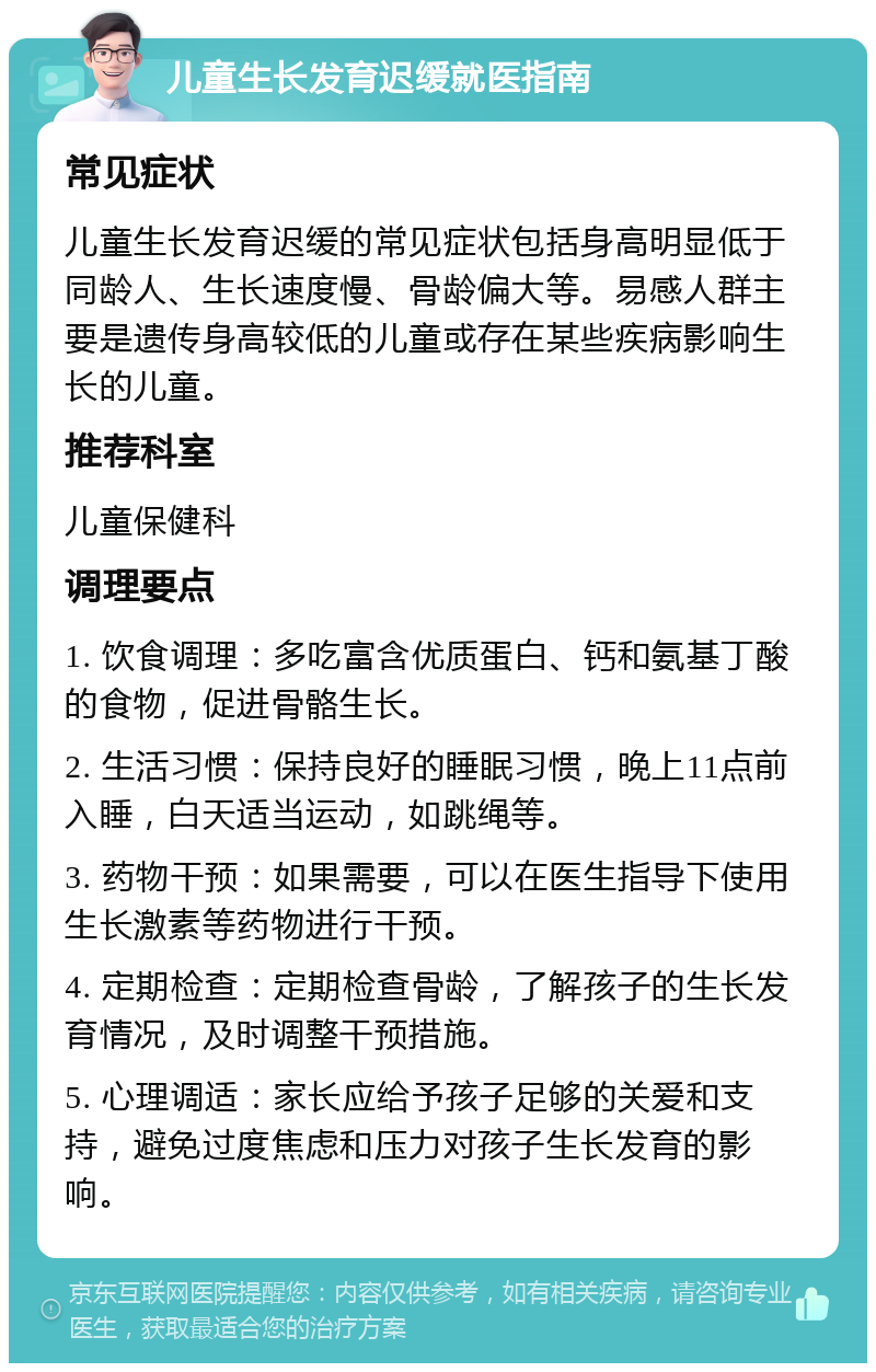 儿童生长发育迟缓就医指南 常见症状 儿童生长发育迟缓的常见症状包括身高明显低于同龄人、生长速度慢、骨龄偏大等。易感人群主要是遗传身高较低的儿童或存在某些疾病影响生长的儿童。 推荐科室 儿童保健科 调理要点 1. 饮食调理：多吃富含优质蛋白、钙和氨基丁酸的食物，促进骨骼生长。 2. 生活习惯：保持良好的睡眠习惯，晚上11点前入睡，白天适当运动，如跳绳等。 3. 药物干预：如果需要，可以在医生指导下使用生长激素等药物进行干预。 4. 定期检查：定期检查骨龄，了解孩子的生长发育情况，及时调整干预措施。 5. 心理调适：家长应给予孩子足够的关爱和支持，避免过度焦虑和压力对孩子生长发育的影响。