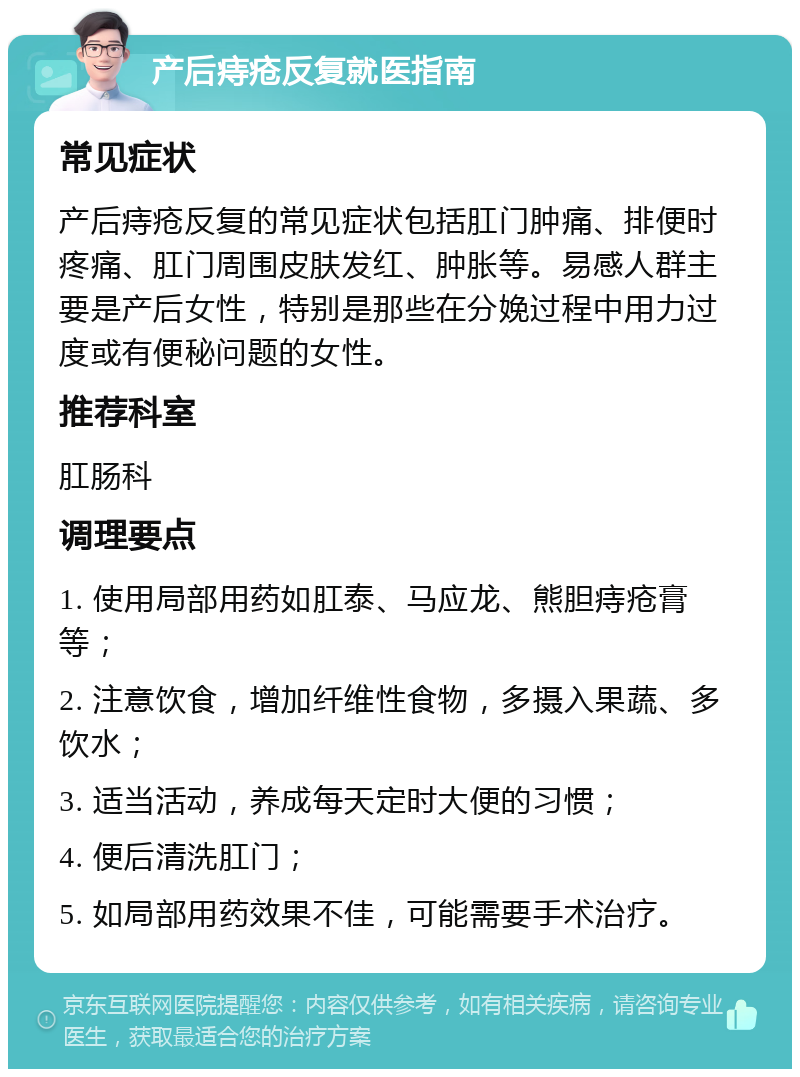 产后痔疮反复就医指南 常见症状 产后痔疮反复的常见症状包括肛门肿痛、排便时疼痛、肛门周围皮肤发红、肿胀等。易感人群主要是产后女性，特别是那些在分娩过程中用力过度或有便秘问题的女性。 推荐科室 肛肠科 调理要点 1. 使用局部用药如肛泰、马应龙、熊胆痔疮膏等； 2. 注意饮食，增加纤维性食物，多摄入果蔬、多饮水； 3. 适当活动，养成每天定时大便的习惯； 4. 便后清洗肛门； 5. 如局部用药效果不佳，可能需要手术治疗。