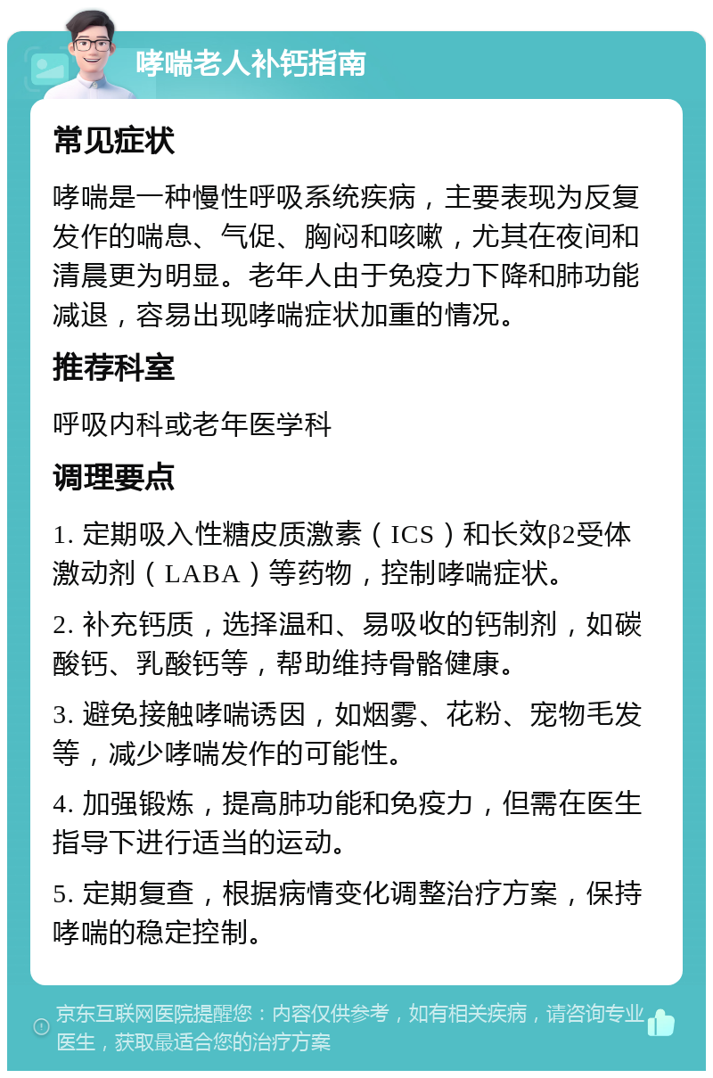 哮喘老人补钙指南 常见症状 哮喘是一种慢性呼吸系统疾病，主要表现为反复发作的喘息、气促、胸闷和咳嗽，尤其在夜间和清晨更为明显。老年人由于免疫力下降和肺功能减退，容易出现哮喘症状加重的情况。 推荐科室 呼吸内科或老年医学科 调理要点 1. 定期吸入性糖皮质激素（ICS）和长效β2受体激动剂（LABA）等药物，控制哮喘症状。 2. 补充钙质，选择温和、易吸收的钙制剂，如碳酸钙、乳酸钙等，帮助维持骨骼健康。 3. 避免接触哮喘诱因，如烟雾、花粉、宠物毛发等，减少哮喘发作的可能性。 4. 加强锻炼，提高肺功能和免疫力，但需在医生指导下进行适当的运动。 5. 定期复查，根据病情变化调整治疗方案，保持哮喘的稳定控制。