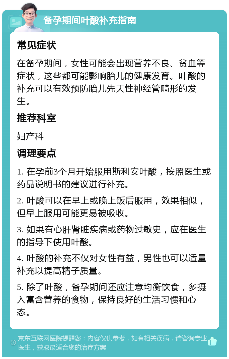 备孕期间叶酸补充指南 常见症状 在备孕期间，女性可能会出现营养不良、贫血等症状，这些都可能影响胎儿的健康发育。叶酸的补充可以有效预防胎儿先天性神经管畸形的发生。 推荐科室 妇产科 调理要点 1. 在孕前3个月开始服用斯利安叶酸，按照医生或药品说明书的建议进行补充。 2. 叶酸可以在早上或晚上饭后服用，效果相似，但早上服用可能更易被吸收。 3. 如果有心肝肾脏疾病或药物过敏史，应在医生的指导下使用叶酸。 4. 叶酸的补充不仅对女性有益，男性也可以适量补充以提高精子质量。 5. 除了叶酸，备孕期间还应注意均衡饮食，多摄入富含营养的食物，保持良好的生活习惯和心态。