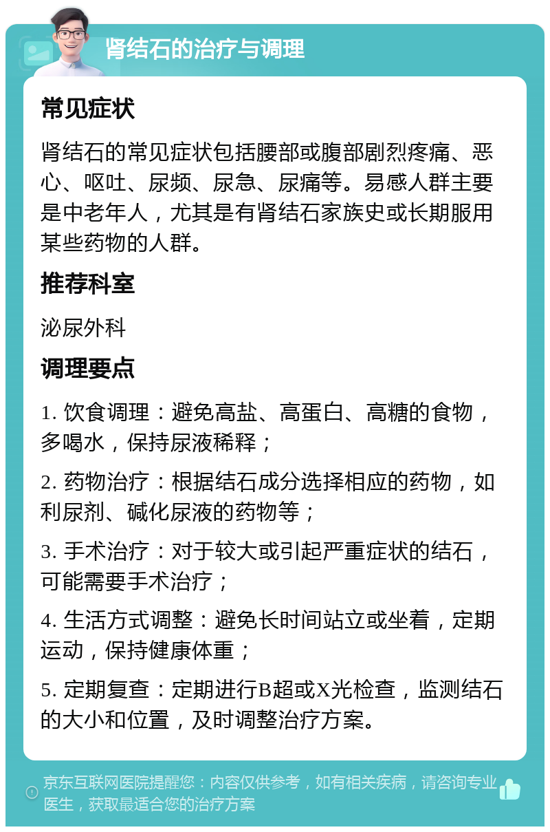 肾结石的治疗与调理 常见症状 肾结石的常见症状包括腰部或腹部剧烈疼痛、恶心、呕吐、尿频、尿急、尿痛等。易感人群主要是中老年人，尤其是有肾结石家族史或长期服用某些药物的人群。 推荐科室 泌尿外科 调理要点 1. 饮食调理：避免高盐、高蛋白、高糖的食物，多喝水，保持尿液稀释； 2. 药物治疗：根据结石成分选择相应的药物，如利尿剂、碱化尿液的药物等； 3. 手术治疗：对于较大或引起严重症状的结石，可能需要手术治疗； 4. 生活方式调整：避免长时间站立或坐着，定期运动，保持健康体重； 5. 定期复查：定期进行B超或X光检查，监测结石的大小和位置，及时调整治疗方案。