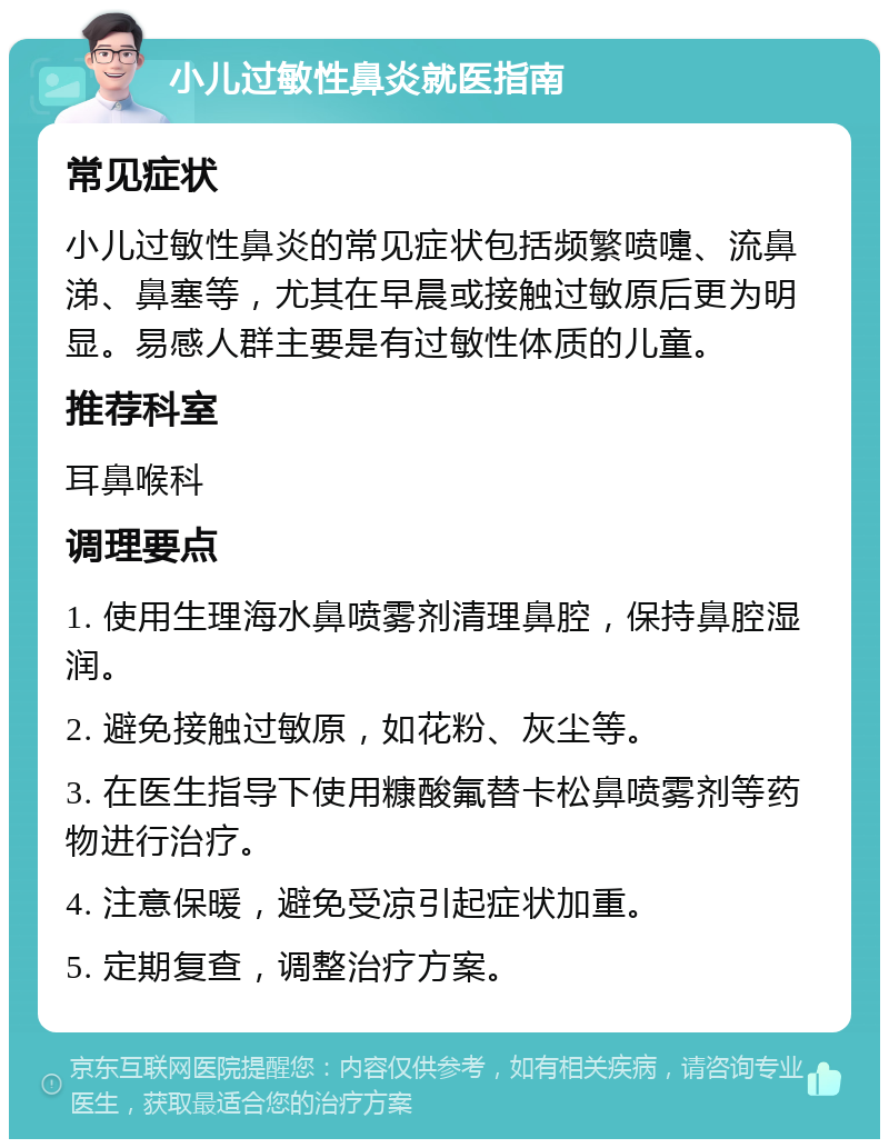 小儿过敏性鼻炎就医指南 常见症状 小儿过敏性鼻炎的常见症状包括频繁喷嚏、流鼻涕、鼻塞等，尤其在早晨或接触过敏原后更为明显。易感人群主要是有过敏性体质的儿童。 推荐科室 耳鼻喉科 调理要点 1. 使用生理海水鼻喷雾剂清理鼻腔，保持鼻腔湿润。 2. 避免接触过敏原，如花粉、灰尘等。 3. 在医生指导下使用糠酸氟替卡松鼻喷雾剂等药物进行治疗。 4. 注意保暖，避免受凉引起症状加重。 5. 定期复查，调整治疗方案。