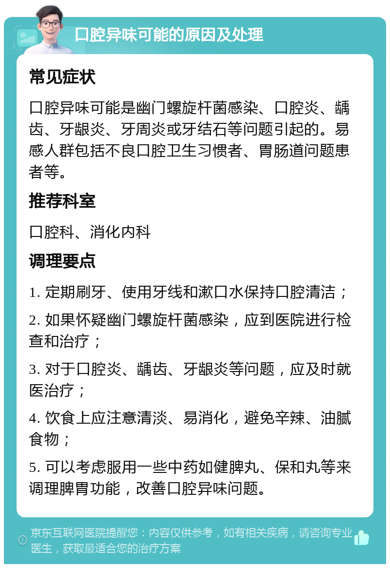 口腔异味可能的原因及处理 常见症状 口腔异味可能是幽门螺旋杆菌感染、口腔炎、龋齿、牙龈炎、牙周炎或牙结石等问题引起的。易感人群包括不良口腔卫生习惯者、胃肠道问题患者等。 推荐科室 口腔科、消化内科 调理要点 1. 定期刷牙、使用牙线和漱口水保持口腔清洁； 2. 如果怀疑幽门螺旋杆菌感染，应到医院进行检查和治疗； 3. 对于口腔炎、龋齿、牙龈炎等问题，应及时就医治疗； 4. 饮食上应注意清淡、易消化，避免辛辣、油腻食物； 5. 可以考虑服用一些中药如健脾丸、保和丸等来调理脾胃功能，改善口腔异味问题。