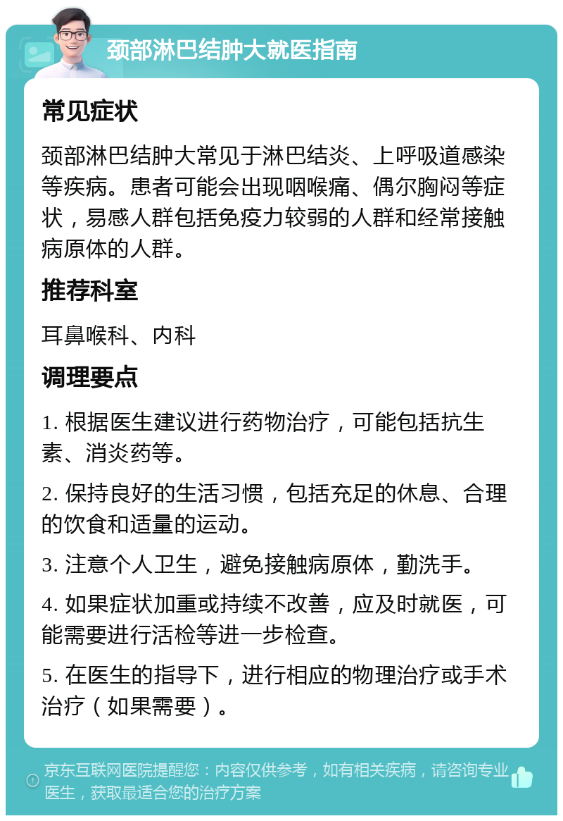 颈部淋巴结肿大就医指南 常见症状 颈部淋巴结肿大常见于淋巴结炎、上呼吸道感染等疾病。患者可能会出现咽喉痛、偶尔胸闷等症状，易感人群包括免疫力较弱的人群和经常接触病原体的人群。 推荐科室 耳鼻喉科、内科 调理要点 1. 根据医生建议进行药物治疗，可能包括抗生素、消炎药等。 2. 保持良好的生活习惯，包括充足的休息、合理的饮食和适量的运动。 3. 注意个人卫生，避免接触病原体，勤洗手。 4. 如果症状加重或持续不改善，应及时就医，可能需要进行活检等进一步检查。 5. 在医生的指导下，进行相应的物理治疗或手术治疗（如果需要）。