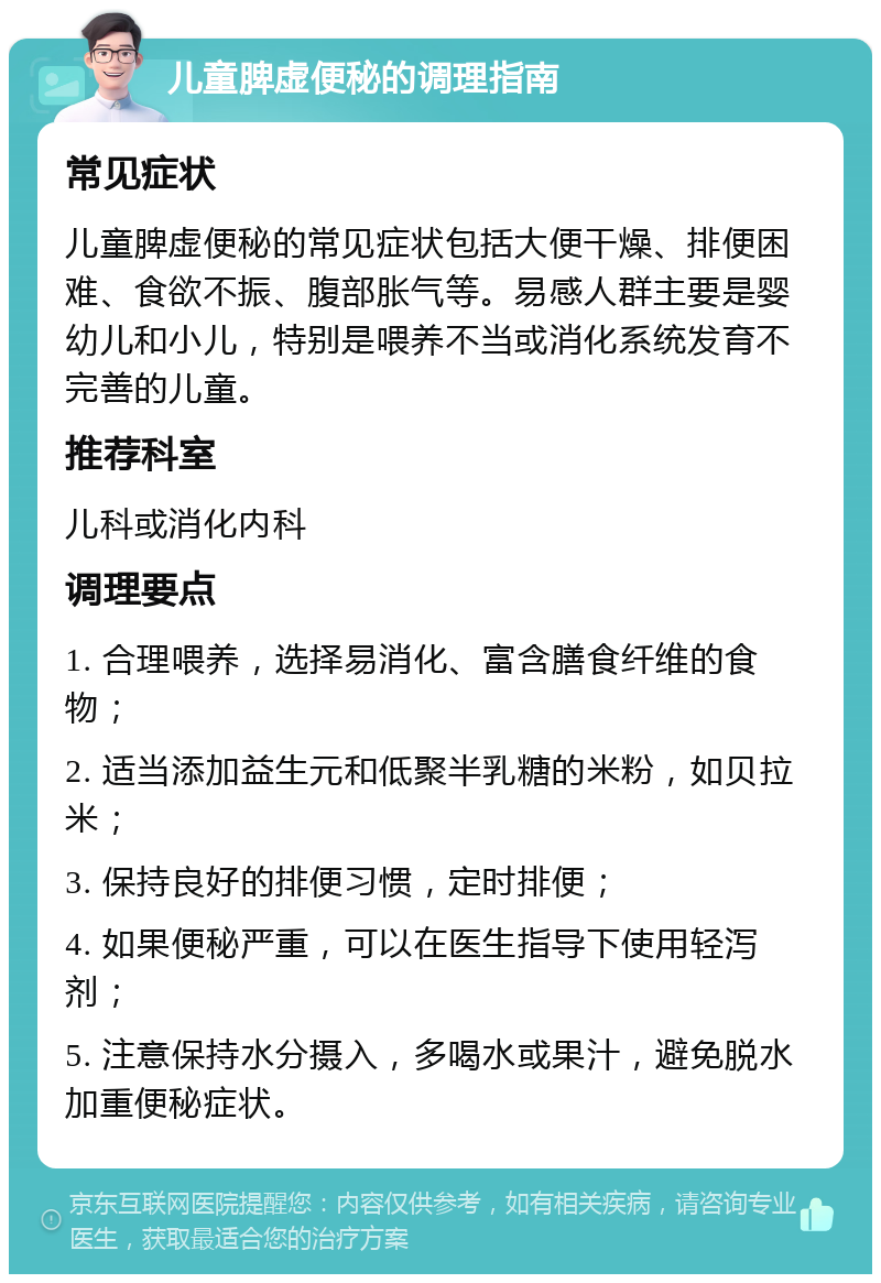 儿童脾虚便秘的调理指南 常见症状 儿童脾虚便秘的常见症状包括大便干燥、排便困难、食欲不振、腹部胀气等。易感人群主要是婴幼儿和小儿，特别是喂养不当或消化系统发育不完善的儿童。 推荐科室 儿科或消化内科 调理要点 1. 合理喂养，选择易消化、富含膳食纤维的食物； 2. 适当添加益生元和低聚半乳糖的米粉，如贝拉米； 3. 保持良好的排便习惯，定时排便； 4. 如果便秘严重，可以在医生指导下使用轻泻剂； 5. 注意保持水分摄入，多喝水或果汁，避免脱水加重便秘症状。