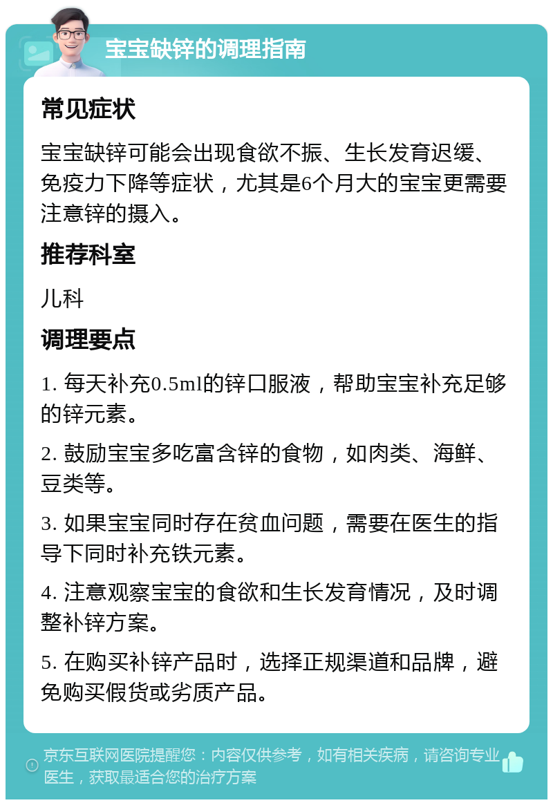 宝宝缺锌的调理指南 常见症状 宝宝缺锌可能会出现食欲不振、生长发育迟缓、免疫力下降等症状，尤其是6个月大的宝宝更需要注意锌的摄入。 推荐科室 儿科 调理要点 1. 每天补充0.5ml的锌口服液，帮助宝宝补充足够的锌元素。 2. 鼓励宝宝多吃富含锌的食物，如肉类、海鲜、豆类等。 3. 如果宝宝同时存在贫血问题，需要在医生的指导下同时补充铁元素。 4. 注意观察宝宝的食欲和生长发育情况，及时调整补锌方案。 5. 在购买补锌产品时，选择正规渠道和品牌，避免购买假货或劣质产品。