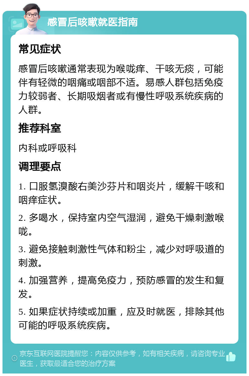 感冒后咳嗽就医指南 常见症状 感冒后咳嗽通常表现为喉咙痒、干咳无痰，可能伴有轻微的咽痛或咽部不适。易感人群包括免疫力较弱者、长期吸烟者或有慢性呼吸系统疾病的人群。 推荐科室 内科或呼吸科 调理要点 1. 口服氢溴酸右美沙芬片和咽炎片，缓解干咳和咽痒症状。 2. 多喝水，保持室内空气湿润，避免干燥刺激喉咙。 3. 避免接触刺激性气体和粉尘，减少对呼吸道的刺激。 4. 加强营养，提高免疫力，预防感冒的发生和复发。 5. 如果症状持续或加重，应及时就医，排除其他可能的呼吸系统疾病。