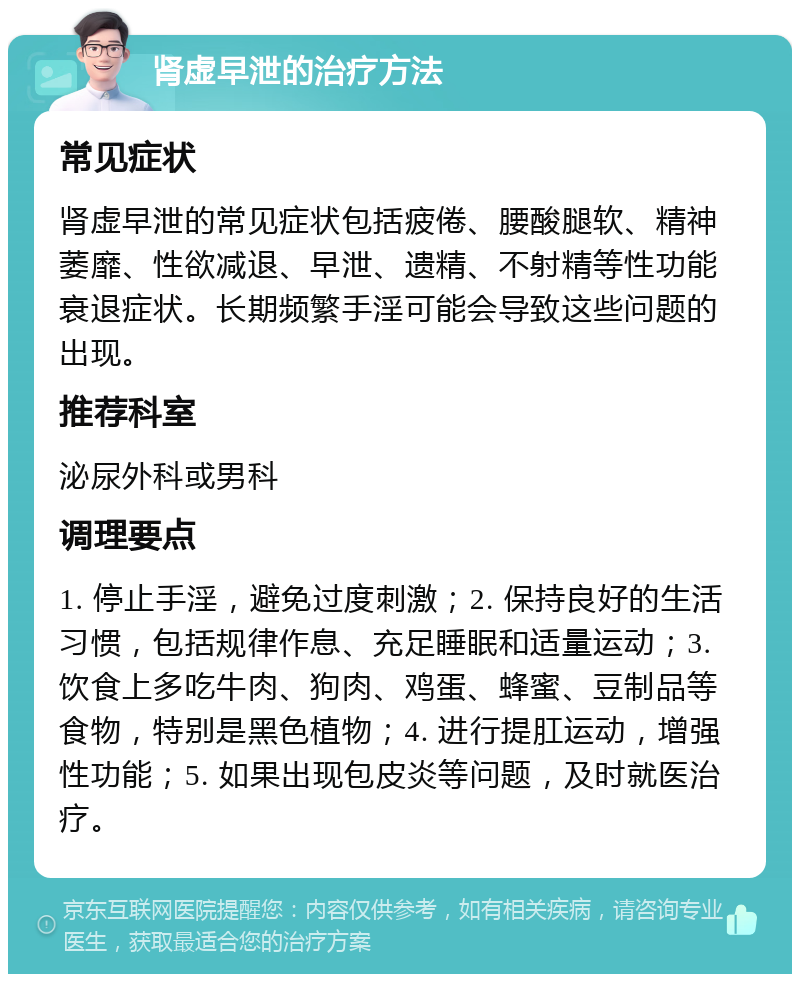 肾虚早泄的治疗方法 常见症状 肾虚早泄的常见症状包括疲倦、腰酸腿软、精神萎靡、性欲减退、早泄、遗精、不射精等性功能衰退症状。长期频繁手淫可能会导致这些问题的出现。 推荐科室 泌尿外科或男科 调理要点 1. 停止手淫，避免过度刺激；2. 保持良好的生活习惯，包括规律作息、充足睡眠和适量运动；3. 饮食上多吃牛肉、狗肉、鸡蛋、蜂蜜、豆制品等食物，特别是黑色植物；4. 进行提肛运动，增强性功能；5. 如果出现包皮炎等问题，及时就医治疗。