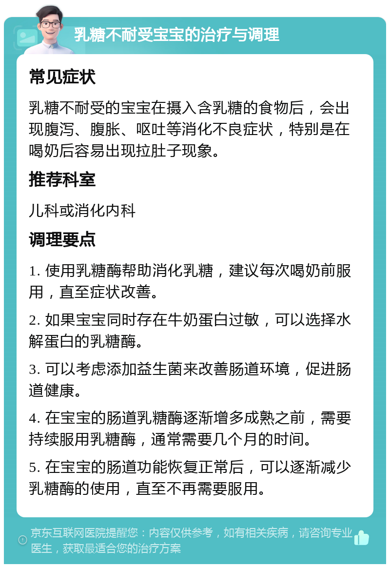 乳糖不耐受宝宝的治疗与调理 常见症状 乳糖不耐受的宝宝在摄入含乳糖的食物后，会出现腹泻、腹胀、呕吐等消化不良症状，特别是在喝奶后容易出现拉肚子现象。 推荐科室 儿科或消化内科 调理要点 1. 使用乳糖酶帮助消化乳糖，建议每次喝奶前服用，直至症状改善。 2. 如果宝宝同时存在牛奶蛋白过敏，可以选择水解蛋白的乳糖酶。 3. 可以考虑添加益生菌来改善肠道环境，促进肠道健康。 4. 在宝宝的肠道乳糖酶逐渐增多成熟之前，需要持续服用乳糖酶，通常需要几个月的时间。 5. 在宝宝的肠道功能恢复正常后，可以逐渐减少乳糖酶的使用，直至不再需要服用。