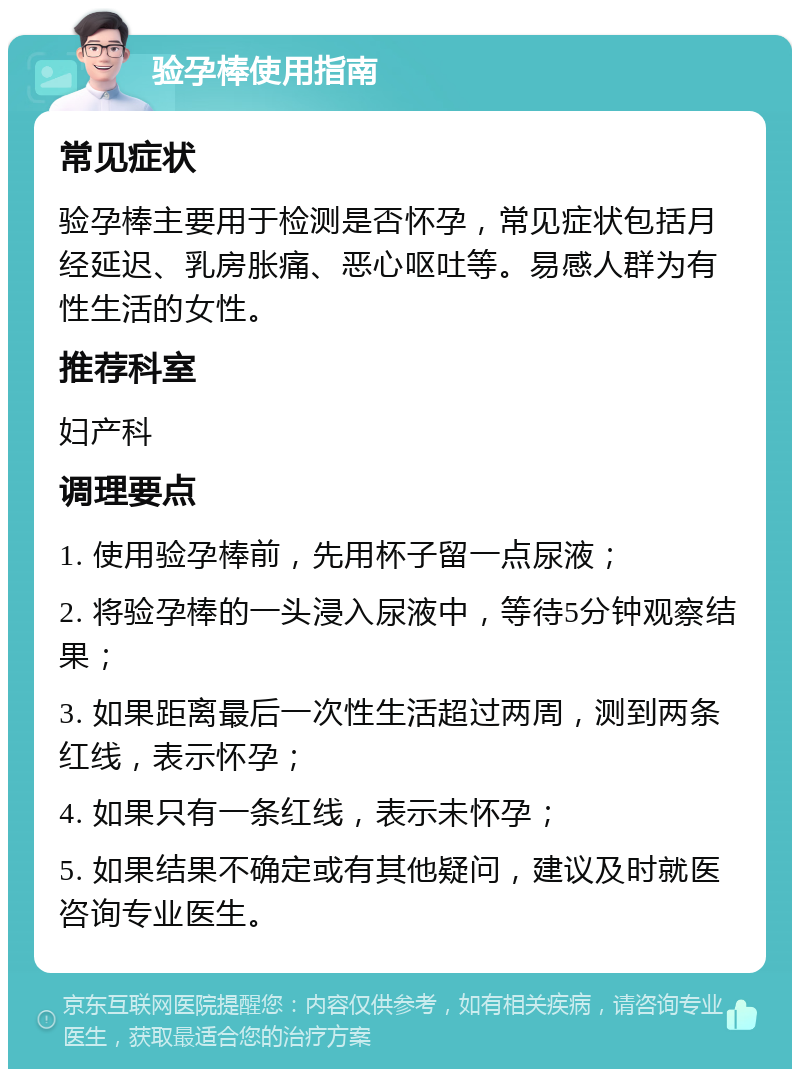 验孕棒使用指南 常见症状 验孕棒主要用于检测是否怀孕，常见症状包括月经延迟、乳房胀痛、恶心呕吐等。易感人群为有性生活的女性。 推荐科室 妇产科 调理要点 1. 使用验孕棒前，先用杯子留一点尿液； 2. 将验孕棒的一头浸入尿液中，等待5分钟观察结果； 3. 如果距离最后一次性生活超过两周，测到两条红线，表示怀孕； 4. 如果只有一条红线，表示未怀孕； 5. 如果结果不确定或有其他疑问，建议及时就医咨询专业医生。