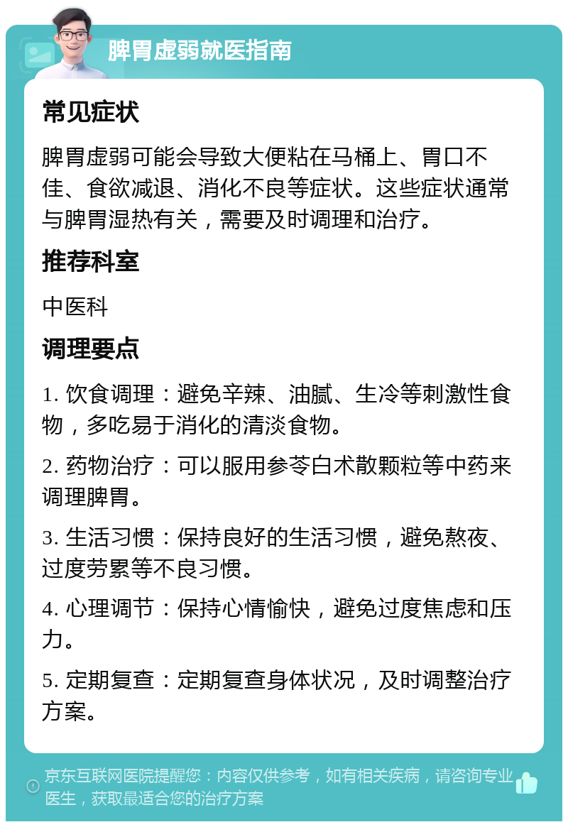 脾胃虚弱就医指南 常见症状 脾胃虚弱可能会导致大便粘在马桶上、胃口不佳、食欲减退、消化不良等症状。这些症状通常与脾胃湿热有关，需要及时调理和治疗。 推荐科室 中医科 调理要点 1. 饮食调理：避免辛辣、油腻、生冷等刺激性食物，多吃易于消化的清淡食物。 2. 药物治疗：可以服用参苓白术散颗粒等中药来调理脾胃。 3. 生活习惯：保持良好的生活习惯，避免熬夜、过度劳累等不良习惯。 4. 心理调节：保持心情愉快，避免过度焦虑和压力。 5. 定期复查：定期复查身体状况，及时调整治疗方案。