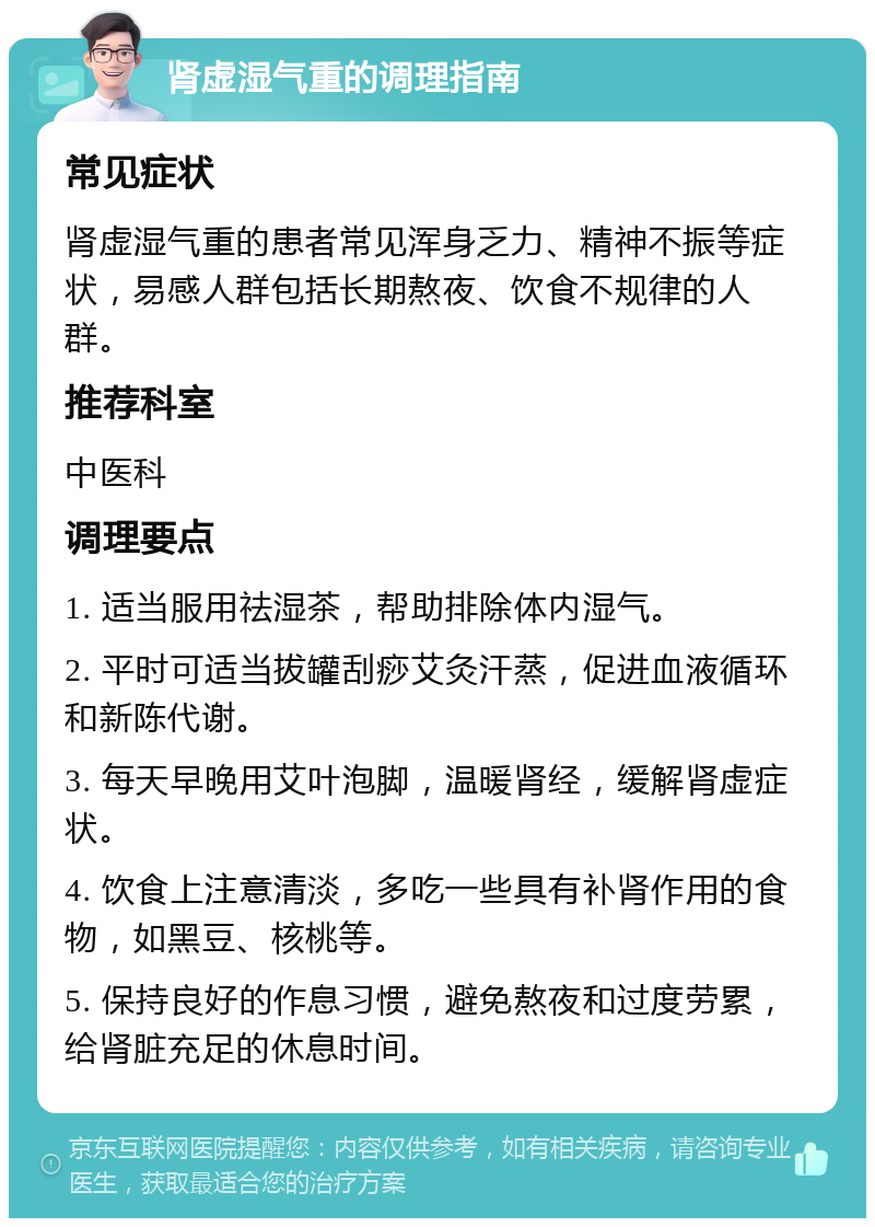 肾虚湿气重的调理指南 常见症状 肾虚湿气重的患者常见浑身乏力、精神不振等症状，易感人群包括长期熬夜、饮食不规律的人群。 推荐科室 中医科 调理要点 1. 适当服用祛湿茶，帮助排除体内湿气。 2. 平时可适当拔罐刮痧艾灸汗蒸，促进血液循环和新陈代谢。 3. 每天早晚用艾叶泡脚，温暖肾经，缓解肾虚症状。 4. 饮食上注意清淡，多吃一些具有补肾作用的食物，如黑豆、核桃等。 5. 保持良好的作息习惯，避免熬夜和过度劳累，给肾脏充足的休息时间。