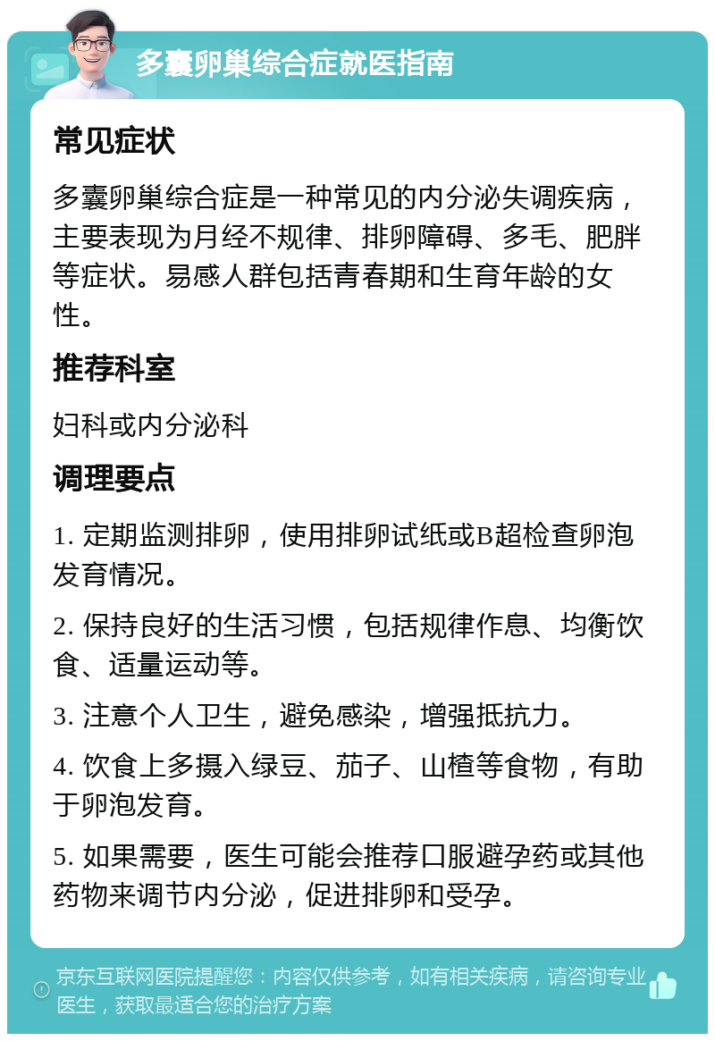 多囊卵巢综合症就医指南 常见症状 多囊卵巢综合症是一种常见的内分泌失调疾病，主要表现为月经不规律、排卵障碍、多毛、肥胖等症状。易感人群包括青春期和生育年龄的女性。 推荐科室 妇科或内分泌科 调理要点 1. 定期监测排卵，使用排卵试纸或B超检查卵泡发育情况。 2. 保持良好的生活习惯，包括规律作息、均衡饮食、适量运动等。 3. 注意个人卫生，避免感染，增强抵抗力。 4. 饮食上多摄入绿豆、茄子、山楂等食物，有助于卵泡发育。 5. 如果需要，医生可能会推荐口服避孕药或其他药物来调节内分泌，促进排卵和受孕。