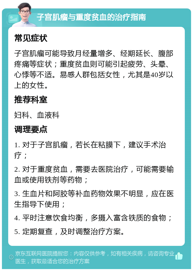 子宫肌瘤与重度贫血的治疗指南 常见症状 子宫肌瘤可能导致月经量增多、经期延长、腹部疼痛等症状；重度贫血则可能引起疲劳、头晕、心悸等不适。易感人群包括女性，尤其是40岁以上的女性。 推荐科室 妇科、血液科 调理要点 1. 对于子宫肌瘤，若长在粘膜下，建议手术治疗； 2. 对于重度贫血，需要去医院治疗，可能需要输血或使用铁剂等药物； 3. 生血片和阿胶等补血药物效果不明显，应在医生指导下使用； 4. 平时注意饮食均衡，多摄入富含铁质的食物； 5. 定期复查，及时调整治疗方案。