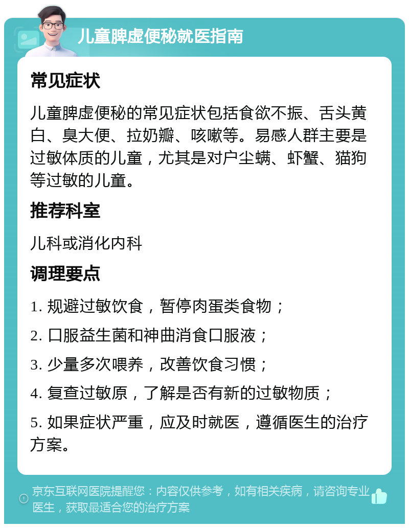 儿童脾虚便秘就医指南 常见症状 儿童脾虚便秘的常见症状包括食欲不振、舌头黄白、臭大便、拉奶瓣、咳嗽等。易感人群主要是过敏体质的儿童，尤其是对户尘螨、虾蟹、猫狗等过敏的儿童。 推荐科室 儿科或消化内科 调理要点 1. 规避过敏饮食，暂停肉蛋类食物； 2. 口服益生菌和神曲消食口服液； 3. 少量多次喂养，改善饮食习惯； 4. 复查过敏原，了解是否有新的过敏物质； 5. 如果症状严重，应及时就医，遵循医生的治疗方案。