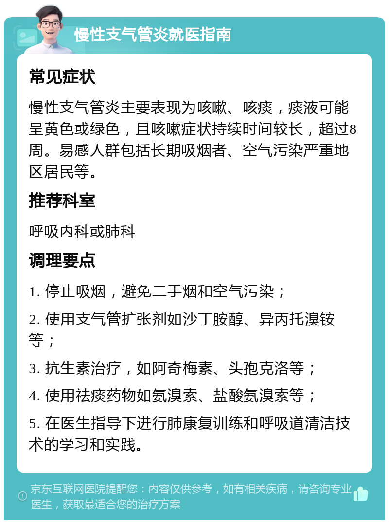 慢性支气管炎就医指南 常见症状 慢性支气管炎主要表现为咳嗽、咳痰，痰液可能呈黄色或绿色，且咳嗽症状持续时间较长，超过8周。易感人群包括长期吸烟者、空气污染严重地区居民等。 推荐科室 呼吸内科或肺科 调理要点 1. 停止吸烟，避免二手烟和空气污染； 2. 使用支气管扩张剂如沙丁胺醇、异丙托溴铵等； 3. 抗生素治疗，如阿奇梅素、头孢克洛等； 4. 使用祛痰药物如氨溴索、盐酸氨溴索等； 5. 在医生指导下进行肺康复训练和呼吸道清洁技术的学习和实践。