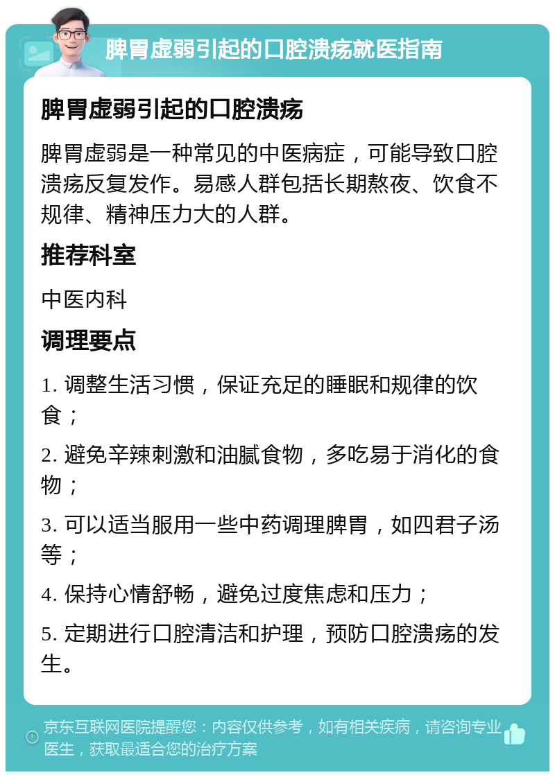 脾胃虚弱引起的口腔溃疡就医指南 脾胃虚弱引起的口腔溃疡 脾胃虚弱是一种常见的中医病症，可能导致口腔溃疡反复发作。易感人群包括长期熬夜、饮食不规律、精神压力大的人群。 推荐科室 中医内科 调理要点 1. 调整生活习惯，保证充足的睡眠和规律的饮食； 2. 避免辛辣刺激和油腻食物，多吃易于消化的食物； 3. 可以适当服用一些中药调理脾胃，如四君子汤等； 4. 保持心情舒畅，避免过度焦虑和压力； 5. 定期进行口腔清洁和护理，预防口腔溃疡的发生。