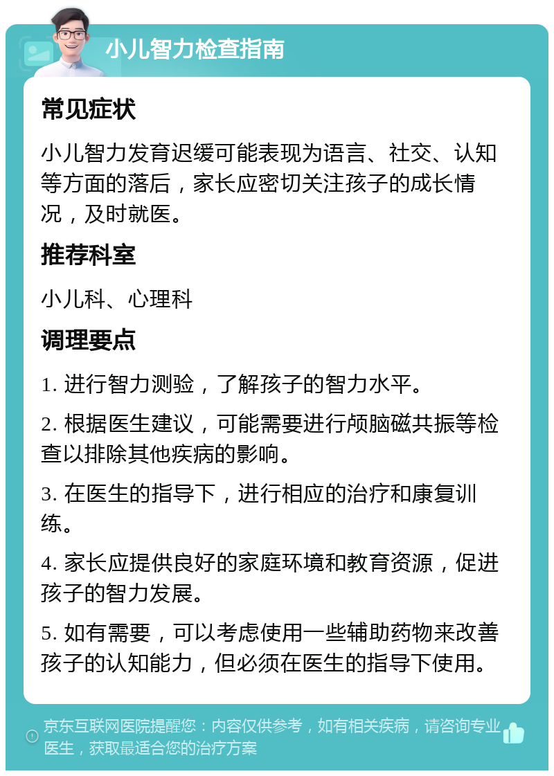 小儿智力检查指南 常见症状 小儿智力发育迟缓可能表现为语言、社交、认知等方面的落后，家长应密切关注孩子的成长情况，及时就医。 推荐科室 小儿科、心理科 调理要点 1. 进行智力测验，了解孩子的智力水平。 2. 根据医生建议，可能需要进行颅脑磁共振等检查以排除其他疾病的影响。 3. 在医生的指导下，进行相应的治疗和康复训练。 4. 家长应提供良好的家庭环境和教育资源，促进孩子的智力发展。 5. 如有需要，可以考虑使用一些辅助药物来改善孩子的认知能力，但必须在医生的指导下使用。