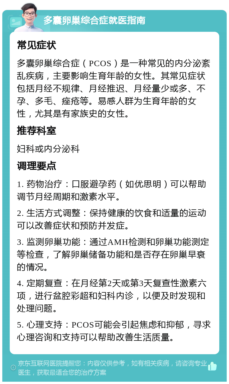 多囊卵巢综合症就医指南 常见症状 多囊卵巢综合症（PCOS）是一种常见的内分泌紊乱疾病，主要影响生育年龄的女性。其常见症状包括月经不规律、月经推迟、月经量少或多、不孕、多毛、痤疮等。易感人群为生育年龄的女性，尤其是有家族史的女性。 推荐科室 妇科或内分泌科 调理要点 1. 药物治疗：口服避孕药（如优思明）可以帮助调节月经周期和激素水平。 2. 生活方式调整：保持健康的饮食和适量的运动可以改善症状和预防并发症。 3. 监测卵巢功能：通过AMH检测和卵巢功能测定等检查，了解卵巢储备功能和是否存在卵巢早衰的情况。 4. 定期复查：在月经第2天或第3天复查性激素六项，进行盆腔彩超和妇科内诊，以便及时发现和处理问题。 5. 心理支持：PCOS可能会引起焦虑和抑郁，寻求心理咨询和支持可以帮助改善生活质量。