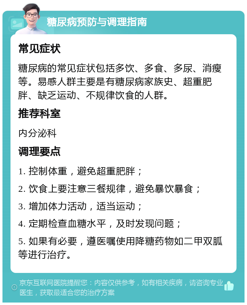 糖尿病预防与调理指南 常见症状 糖尿病的常见症状包括多饮、多食、多尿、消瘦等。易感人群主要是有糖尿病家族史、超重肥胖、缺乏运动、不规律饮食的人群。 推荐科室 内分泌科 调理要点 1. 控制体重，避免超重肥胖； 2. 饮食上要注意三餐规律，避免暴饮暴食； 3. 增加体力活动，适当运动； 4. 定期检查血糖水平，及时发现问题； 5. 如果有必要，遵医嘱使用降糖药物如二甲双胍等进行治疗。