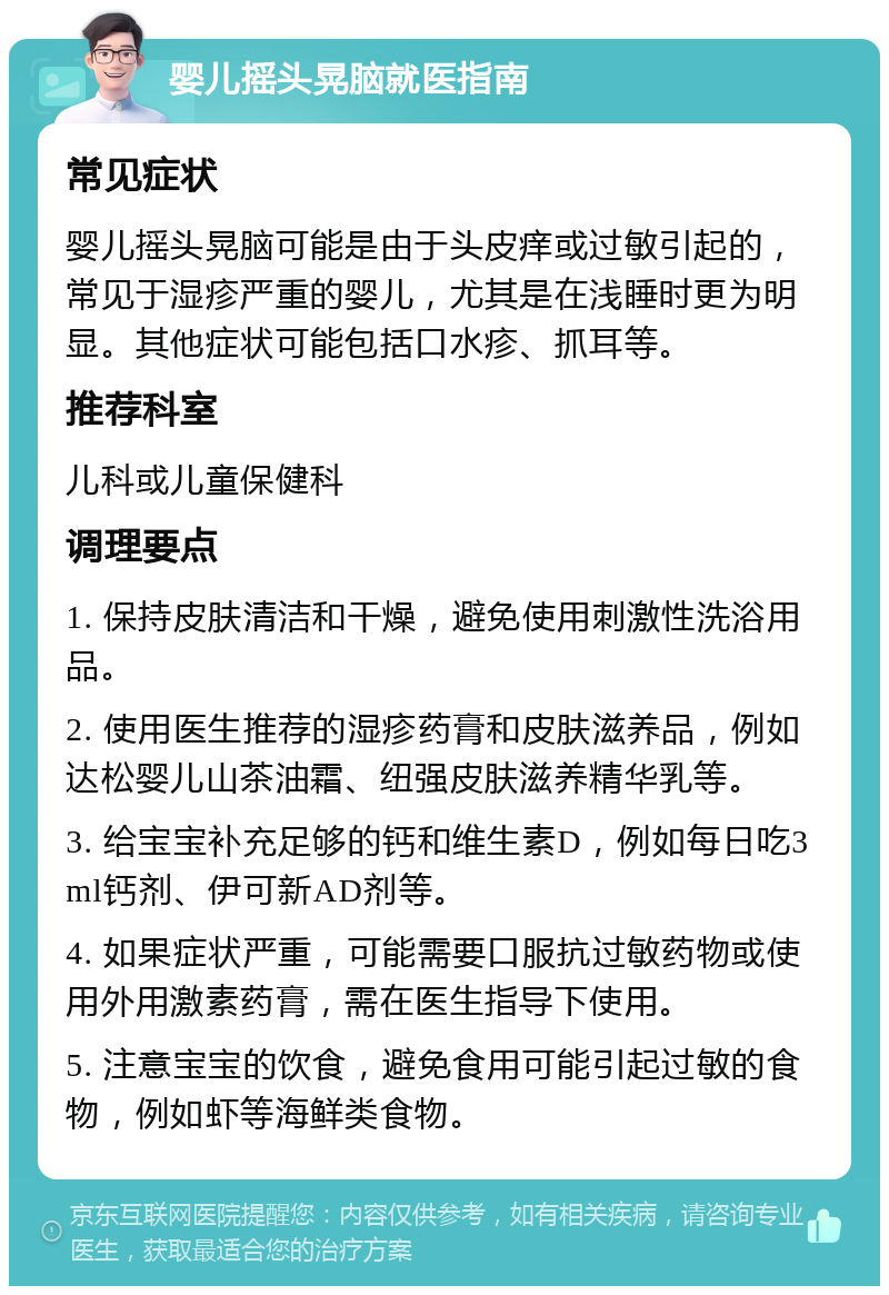 婴儿摇头晃脑就医指南 常见症状 婴儿摇头晃脑可能是由于头皮痒或过敏引起的，常见于湿疹严重的婴儿，尤其是在浅睡时更为明显。其他症状可能包括口水疹、抓耳等。 推荐科室 儿科或儿童保健科 调理要点 1. 保持皮肤清洁和干燥，避免使用刺激性洗浴用品。 2. 使用医生推荐的湿疹药膏和皮肤滋养品，例如达松婴儿山茶油霜、纽强皮肤滋养精华乳等。 3. 给宝宝补充足够的钙和维生素D，例如每日吃3ml钙剂、伊可新AD剂等。 4. 如果症状严重，可能需要口服抗过敏药物或使用外用激素药膏，需在医生指导下使用。 5. 注意宝宝的饮食，避免食用可能引起过敏的食物，例如虾等海鲜类食物。