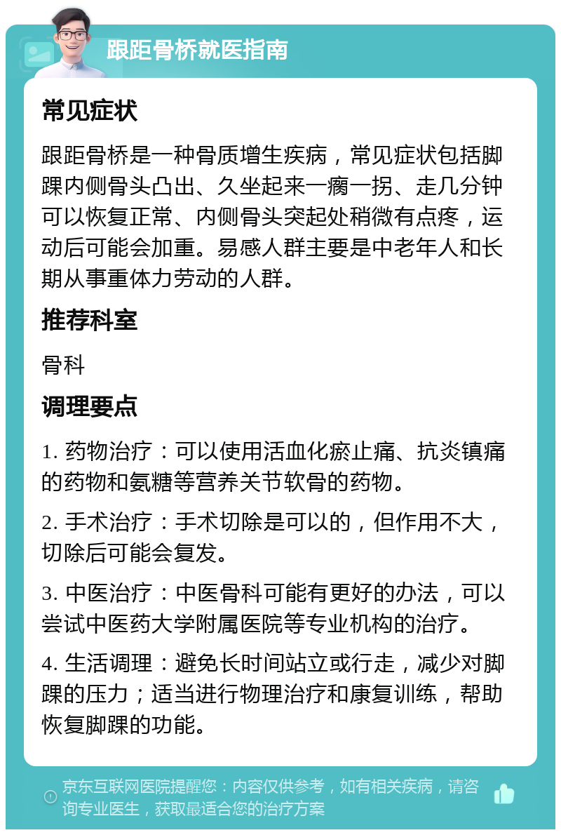 跟距骨桥就医指南 常见症状 跟距骨桥是一种骨质增生疾病，常见症状包括脚踝内侧骨头凸出、久坐起来一瘸一拐、走几分钟可以恢复正常、内侧骨头突起处稍微有点疼，运动后可能会加重。易感人群主要是中老年人和长期从事重体力劳动的人群。 推荐科室 骨科 调理要点 1. 药物治疗：可以使用活血化瘀止痛、抗炎镇痛的药物和氨糖等营养关节软骨的药物。 2. 手术治疗：手术切除是可以的，但作用不大，切除后可能会复发。 3. 中医治疗：中医骨科可能有更好的办法，可以尝试中医药大学附属医院等专业机构的治疗。 4. 生活调理：避免长时间站立或行走，减少对脚踝的压力；适当进行物理治疗和康复训练，帮助恢复脚踝的功能。