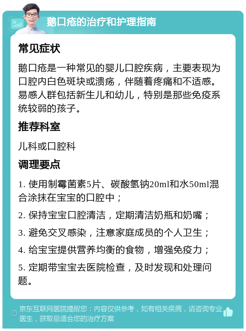 鹅口疮的治疗和护理指南 常见症状 鹅口疮是一种常见的婴儿口腔疾病，主要表现为口腔内白色斑块或溃疡，伴随着疼痛和不适感。易感人群包括新生儿和幼儿，特别是那些免疫系统较弱的孩子。 推荐科室 儿科或口腔科 调理要点 1. 使用制霉菌素5片、碳酸氢钠20ml和水50ml混合涂抹在宝宝的口腔中； 2. 保持宝宝口腔清洁，定期清洁奶瓶和奶嘴； 3. 避免交叉感染，注意家庭成员的个人卫生； 4. 给宝宝提供营养均衡的食物，增强免疫力； 5. 定期带宝宝去医院检查，及时发现和处理问题。