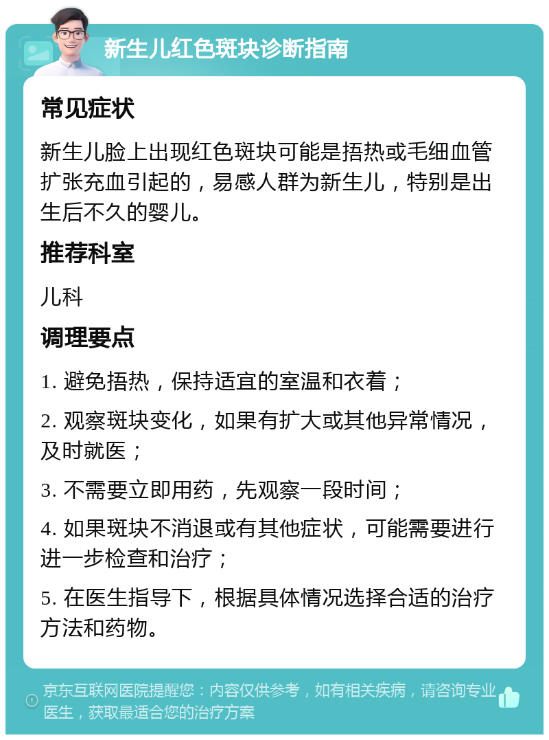 新生儿红色斑块诊断指南 常见症状 新生儿脸上出现红色斑块可能是捂热或毛细血管扩张充血引起的，易感人群为新生儿，特别是出生后不久的婴儿。 推荐科室 儿科 调理要点 1. 避免捂热，保持适宜的室温和衣着； 2. 观察斑块变化，如果有扩大或其他异常情况，及时就医； 3. 不需要立即用药，先观察一段时间； 4. 如果斑块不消退或有其他症状，可能需要进行进一步检查和治疗； 5. 在医生指导下，根据具体情况选择合适的治疗方法和药物。