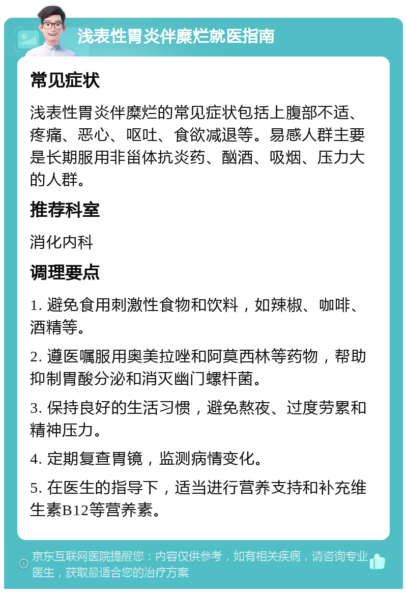 浅表性胃炎伴糜烂就医指南 常见症状 浅表性胃炎伴糜烂的常见症状包括上腹部不适、疼痛、恶心、呕吐、食欲减退等。易感人群主要是长期服用非甾体抗炎药、酗酒、吸烟、压力大的人群。 推荐科室 消化内科 调理要点 1. 避免食用刺激性食物和饮料，如辣椒、咖啡、酒精等。 2. 遵医嘱服用奥美拉唑和阿莫西林等药物，帮助抑制胃酸分泌和消灭幽门螺杆菌。 3. 保持良好的生活习惯，避免熬夜、过度劳累和精神压力。 4. 定期复查胃镜，监测病情变化。 5. 在医生的指导下，适当进行营养支持和补充维生素B12等营养素。