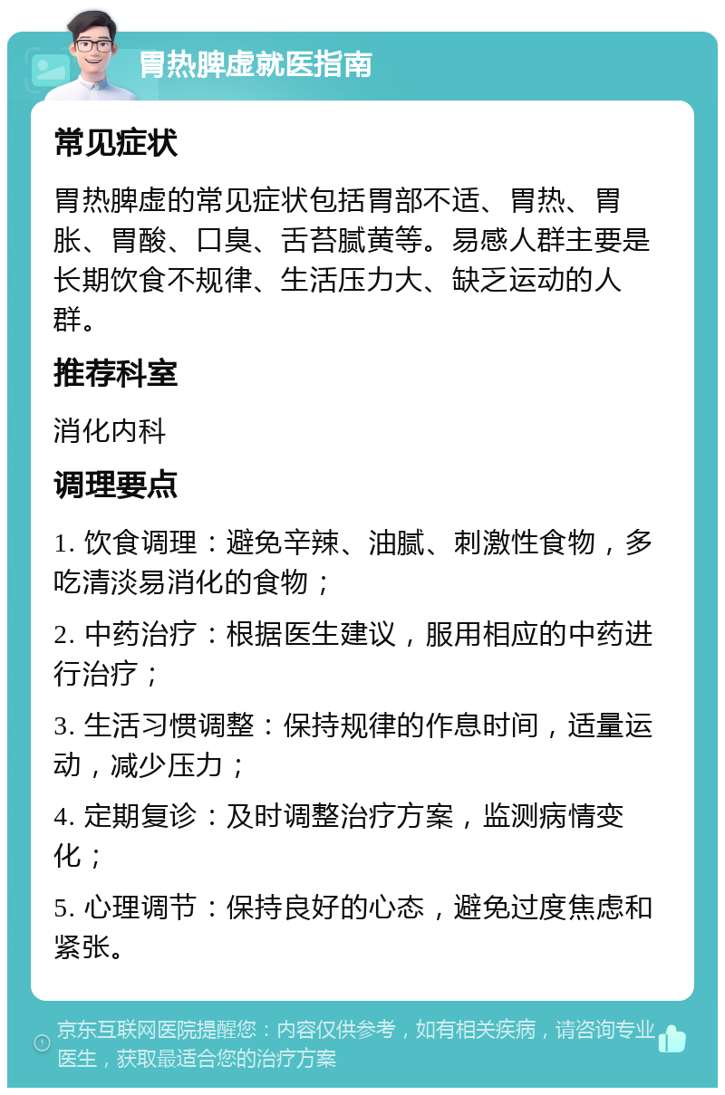 胃热脾虚就医指南 常见症状 胃热脾虚的常见症状包括胃部不适、胃热、胃胀、胃酸、口臭、舌苔腻黄等。易感人群主要是长期饮食不规律、生活压力大、缺乏运动的人群。 推荐科室 消化内科 调理要点 1. 饮食调理：避免辛辣、油腻、刺激性食物，多吃清淡易消化的食物； 2. 中药治疗：根据医生建议，服用相应的中药进行治疗； 3. 生活习惯调整：保持规律的作息时间，适量运动，减少压力； 4. 定期复诊：及时调整治疗方案，监测病情变化； 5. 心理调节：保持良好的心态，避免过度焦虑和紧张。