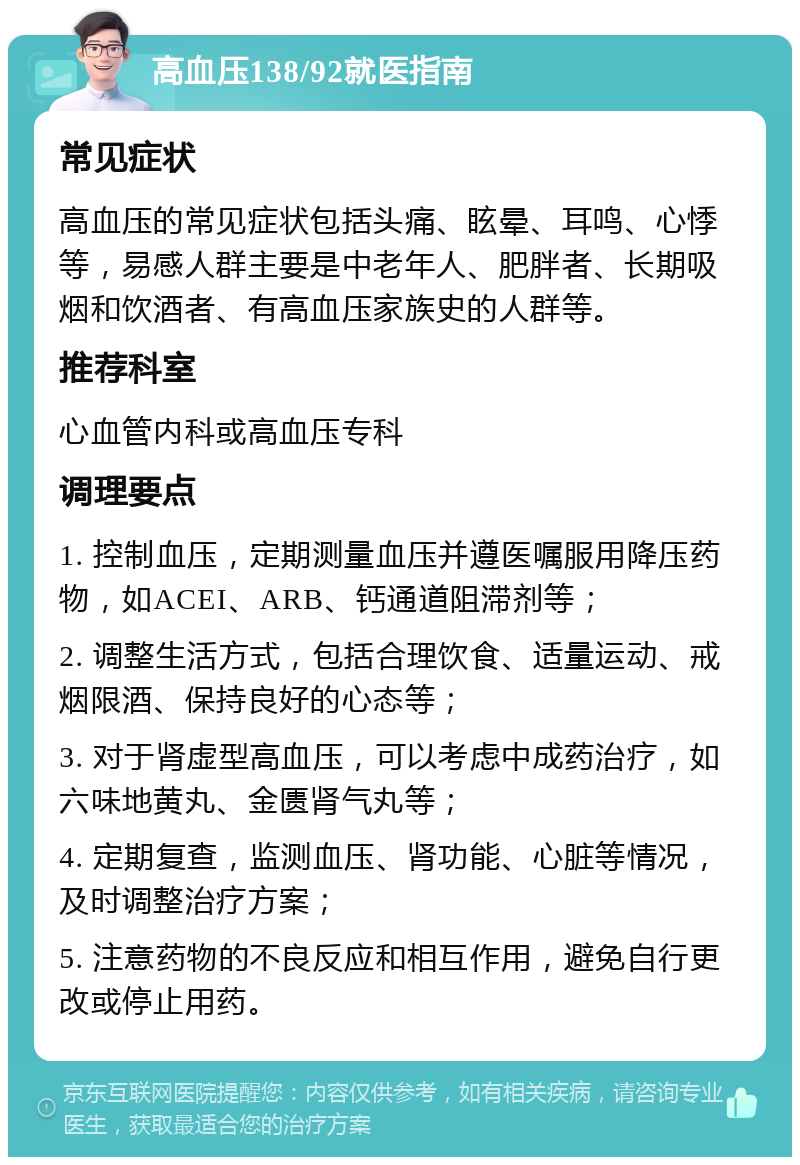 高血压138/92就医指南 常见症状 高血压的常见症状包括头痛、眩晕、耳鸣、心悸等，易感人群主要是中老年人、肥胖者、长期吸烟和饮酒者、有高血压家族史的人群等。 推荐科室 心血管内科或高血压专科 调理要点 1. 控制血压，定期测量血压并遵医嘱服用降压药物，如ACEI、ARB、钙通道阻滞剂等； 2. 调整生活方式，包括合理饮食、适量运动、戒烟限酒、保持良好的心态等； 3. 对于肾虚型高血压，可以考虑中成药治疗，如六味地黄丸、金匮肾气丸等； 4. 定期复查，监测血压、肾功能、心脏等情况，及时调整治疗方案； 5. 注意药物的不良反应和相互作用，避免自行更改或停止用药。