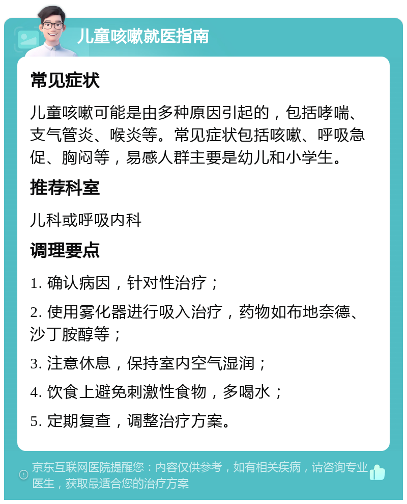 儿童咳嗽就医指南 常见症状 儿童咳嗽可能是由多种原因引起的，包括哮喘、支气管炎、喉炎等。常见症状包括咳嗽、呼吸急促、胸闷等，易感人群主要是幼儿和小学生。 推荐科室 儿科或呼吸内科 调理要点 1. 确认病因，针对性治疗； 2. 使用雾化器进行吸入治疗，药物如布地奈德、沙丁胺醇等； 3. 注意休息，保持室内空气湿润； 4. 饮食上避免刺激性食物，多喝水； 5. 定期复查，调整治疗方案。