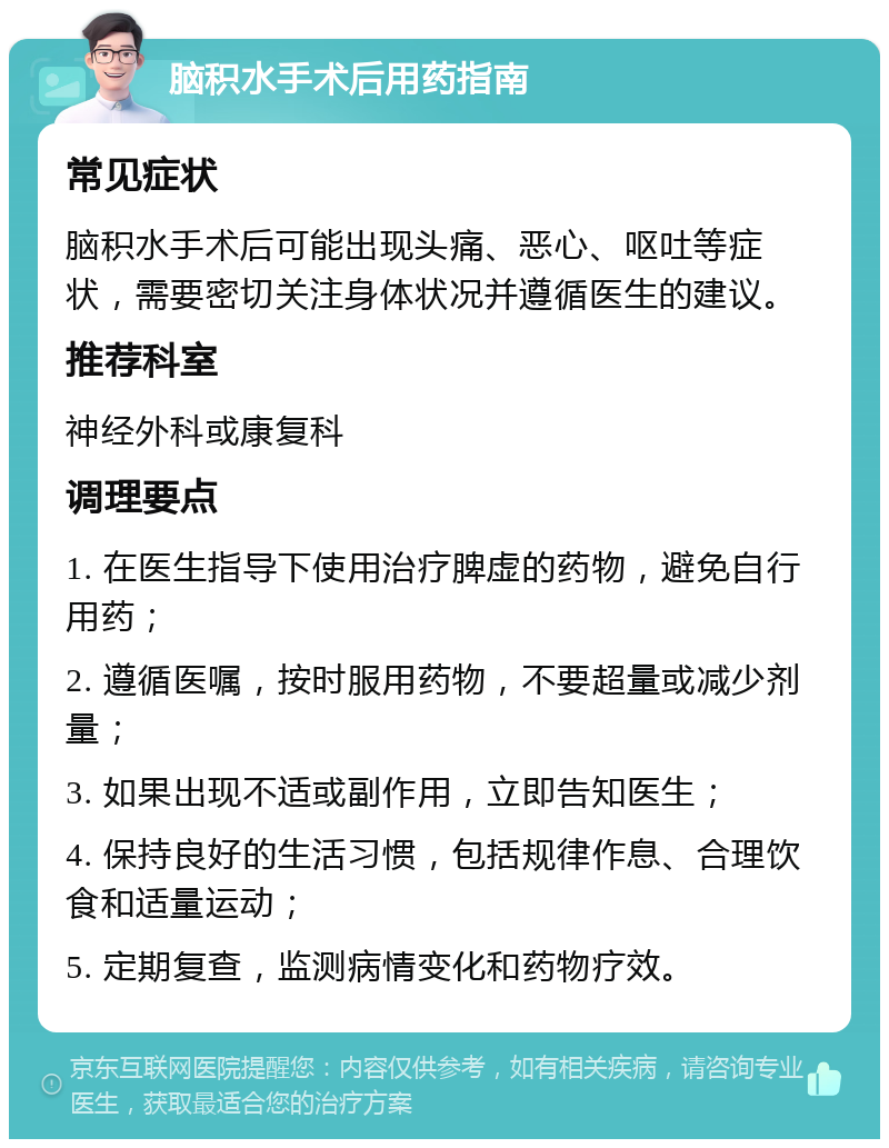 脑积水手术后用药指南 常见症状 脑积水手术后可能出现头痛、恶心、呕吐等症状，需要密切关注身体状况并遵循医生的建议。 推荐科室 神经外科或康复科 调理要点 1. 在医生指导下使用治疗脾虚的药物，避免自行用药； 2. 遵循医嘱，按时服用药物，不要超量或减少剂量； 3. 如果出现不适或副作用，立即告知医生； 4. 保持良好的生活习惯，包括规律作息、合理饮食和适量运动； 5. 定期复查，监测病情变化和药物疗效。