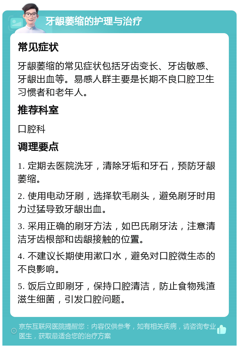 牙龈萎缩的护理与治疗 常见症状 牙龈萎缩的常见症状包括牙齿变长、牙齿敏感、牙龈出血等。易感人群主要是长期不良口腔卫生习惯者和老年人。 推荐科室 口腔科 调理要点 1. 定期去医院洗牙，清除牙垢和牙石，预防牙龈萎缩。 2. 使用电动牙刷，选择软毛刷头，避免刷牙时用力过猛导致牙龈出血。 3. 采用正确的刷牙方法，如巴氏刷牙法，注意清洁牙齿根部和齿龈接触的位置。 4. 不建议长期使用漱口水，避免对口腔微生态的不良影响。 5. 饭后立即刷牙，保持口腔清洁，防止食物残渣滋生细菌，引发口腔问题。