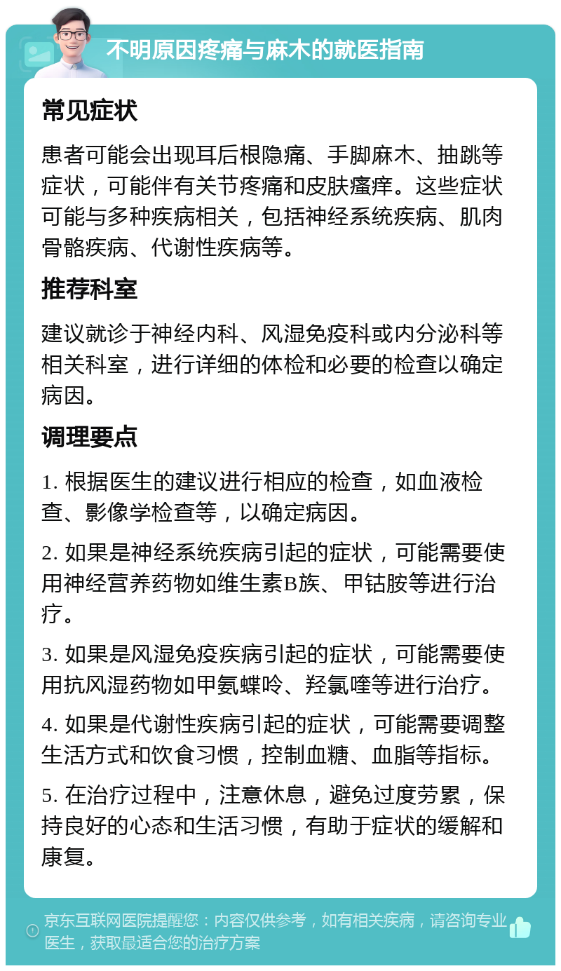 不明原因疼痛与麻木的就医指南 常见症状 患者可能会出现耳后根隐痛、手脚麻木、抽跳等症状，可能伴有关节疼痛和皮肤瘙痒。这些症状可能与多种疾病相关，包括神经系统疾病、肌肉骨骼疾病、代谢性疾病等。 推荐科室 建议就诊于神经内科、风湿免疫科或内分泌科等相关科室，进行详细的体检和必要的检查以确定病因。 调理要点 1. 根据医生的建议进行相应的检查，如血液检查、影像学检查等，以确定病因。 2. 如果是神经系统疾病引起的症状，可能需要使用神经营养药物如维生素B族、甲钴胺等进行治疗。 3. 如果是风湿免疫疾病引起的症状，可能需要使用抗风湿药物如甲氨蝶呤、羟氯喹等进行治疗。 4. 如果是代谢性疾病引起的症状，可能需要调整生活方式和饮食习惯，控制血糖、血脂等指标。 5. 在治疗过程中，注意休息，避免过度劳累，保持良好的心态和生活习惯，有助于症状的缓解和康复。